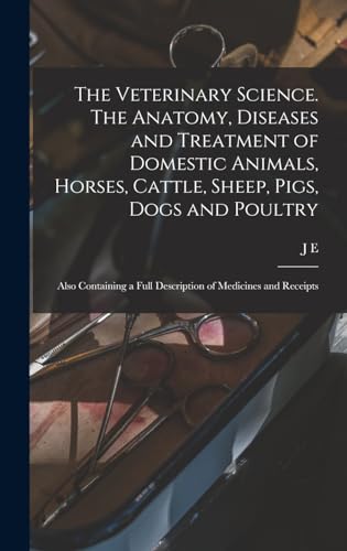 The Veterinary Science. The Anatomy, Diseases and Treatment of Domestic Animals, Horses, Cattle, Sheep, Pigs, Dogs and Poultry; Also Containing a Full Description of Medicines and Receipts