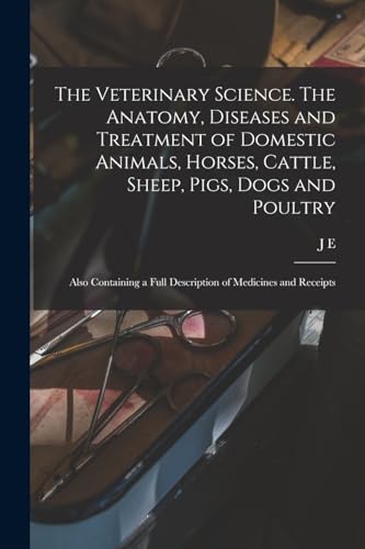 The Veterinary Science. The Anatomy, Diseases and Treatment of Domestic Animals, Horses, Cattle, Sheep, Pigs, Dogs and Poultry; Also Containing a Full Description of Medicines and Receipts