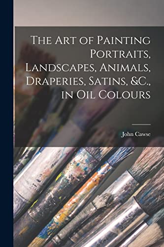 The Art of Painting Portraits, Landscapes, Animals, Draperies, Satins, &C., in Oil Colours