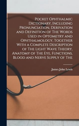 Pocket Ophthalmic Dictionary, Including Pronunciation, Derivation and Definition of The Words Used in Optometry and Ophthalmology, Together With a Complete Description of The Light Wave Theory, Anatomy of The eye, Functions, Blood and Nerve Supply of The