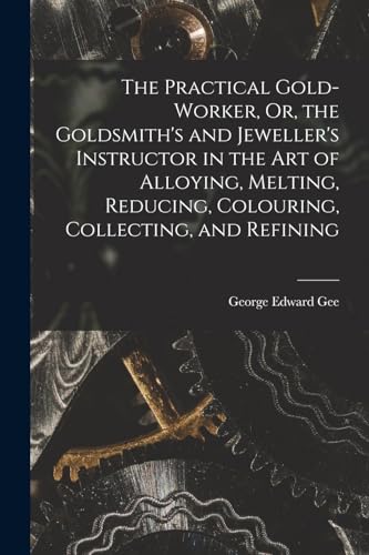The Practical Gold-Worker, Or, the Goldsmith's and Jeweller's Instructor in the Art of Alloying, Melting, Reducing, Colouring, Collecting, and Refining