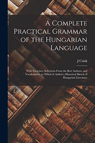 A Complete Practical Grammar of the Hungarian Language; With Exercises, Selections From the Best Authors, and Vocabularies, to Which is Added a Historical Sketch of Hungarian Literature