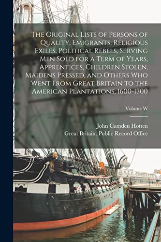 The Original Lists of Persons of Quality, Emigrants, Religious Exiles, Political Rebels, Serving men Sold for a Term of Years, Apprentices, Children Stolen, Maidens Pressed, and Others who Went From Great Britain to the American Plantations, 1600-1700; Vo
