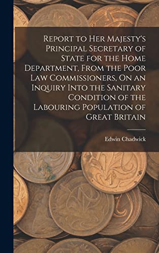 Report to Her Majesty's Principal Secretary of State for the Home Department, From the Poor Law Commissioners, On an Inquiry Into the Sanitary Condition of the Labouring Population of Great Britain