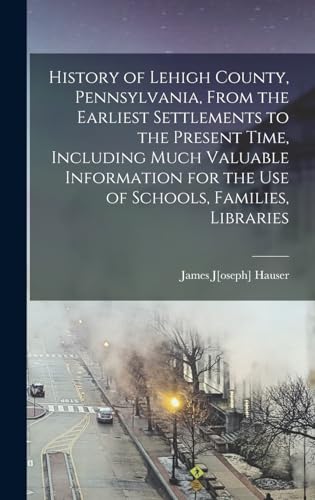 History of Lehigh County, Pennsylvania, From the Earliest Settlements to the Present Time, Including Much Valuable Information for the use of Schools, Families, Libraries