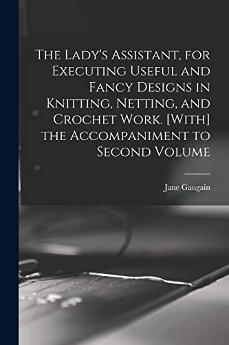 The Lady's Assistant, for Executing Useful and Fancy Designs in Knitting, Netting, and Crochet Work. [With] the Accompaniment to Second Volume