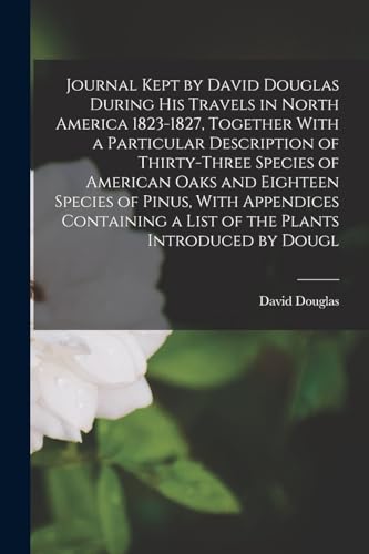 Journal Kept by David Douglas During his Travels in North America 1823-1827, Together With a Particular Description of Thirty-three Species of American Oaks and Eighteen Species of Pinus, With Appendices Containing a List of the Plants Introduced by Dougl