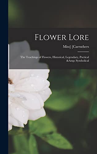 Flower Lore; the Teachings of Flowers, Historical, Legendary, Poetical &amp; Symbolical