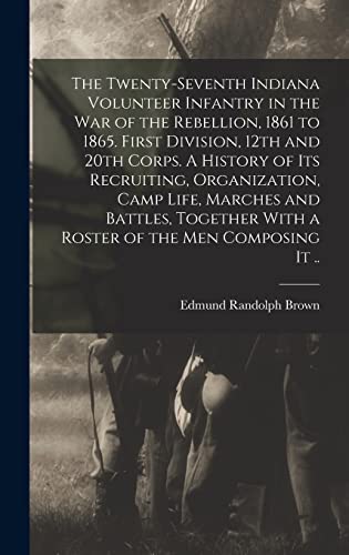 The Twenty-seventh Indiana Volunteer Infantry in the war of the Rebellion, 1861 to 1865. First Division, 12th and 20th Corps. A History of its Recruiting, Organization, Camp Life, Marches and Battles, Together With a Roster of the men Composing it ..