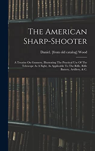 The American Sharp-shooter; A Treatise On Gunnery, Illustrating The Practical Use Of The Telescope As A Sight, As Applicable To The Rifle, Rifle Battery, Artillery, & C.
