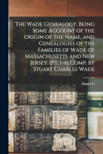 The Wade Genealogy, Being Some Account of the Origin of the Name, and Genealogies of the Families of Wade of Massachusetts and New Jersey. [pt. 1-4] Comp. by Stuart Charles Wade