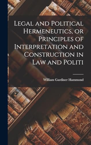 Legal and Political Hermeneutics, or Principles of Interpretation and Construction in law and Politi
