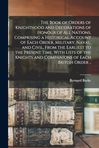 The Book of Orders of Knighthood and Decorations of Honour of all Nations, Comprising a Historical Account of Each Order, Military, Naval, and Civil, From the Earliest to the Present Time, With Lists of the Knights and Companions of Each British Order ..
