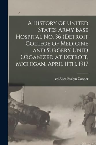 A History of United States Army Base Hospital No. 36 (Detroit College of Medicine and Surgery Unit) Organized at Detroit, Michigan, April 11th, 1917