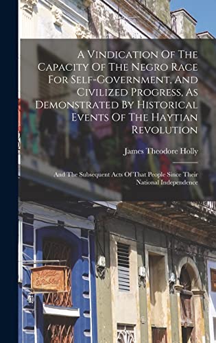 A Vindication Of The Capacity Of The Negro Race For Self-government, And Civilized Progress, As Demonstrated By Historical Events Of The Haytian Revolution; And The Subsequent Acts Of That People Since Their National Independence