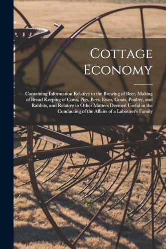 Cottage Economy; Containing Information Relative to the Brewing of Beer, Making of Bread Keeping of Cows, Pigs, Bees, Ewes, Goats, Poultry, and Rabbits, and Relative to Other Matters Deemed Useful in the Conducting of the Affairs of a Labourer's Family