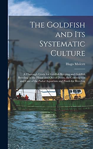 The Goldfish and its Systematic Culture; a Thorough Guide for Goldfish Keeping and Goldfish Breeding in the House and Out-of-doors, the Construction and Care of the Parlor Aquarium and Ponds for Breeding