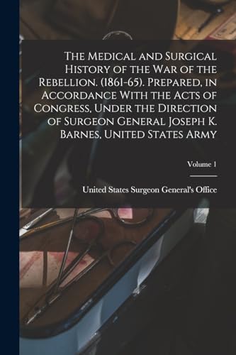 The Medical and Surgical History of the war of the Rebellion. (1861-65). Prepared, in Accordance With the Acts of Congress, Under the Direction of Surgeon General Joseph K. Barnes, United States Army; Volume 1