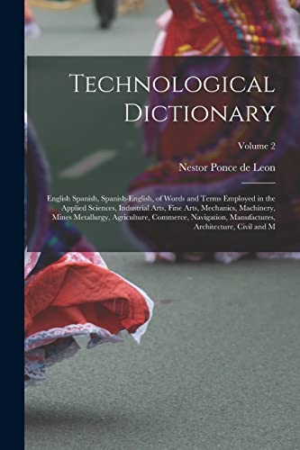 Technological Dictionary; English Spanish, Spanish-English, of Words and Terms Employed in the Applied Sciences, Industrial Arts, Fine Arts, Mechanics, Machinery, Mines Metallurgy, Agriculture, Commerce, Navigation, Manufactures, Architecture, Civil and M