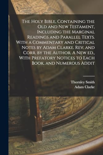 The Holy Bible, Containing the Old and New Testament, Including the Marginal Readings and Parallel Texts. With a Commentary and Critical Notes by Adam Clarke. Rev. and Corr. by the Author. A new ed., With Prefatory Notices to Each Book, and Numerous Addit