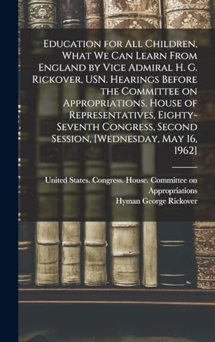 Education for all Children, What we can Learn From England by Vice Admiral H. G. Rickover, USN. Hearings Before the Committee on Appropriations, House of Representatives, Eighty-seventh Congress, Second Session, [Wednesday, May 16, 1962]