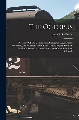 The Octopus; A History Of The Construction, Conspiracies, Extortions, Robberies, And Villainous Acts Of The Central Pacific, Southern Pacific Of Kentucky, Union Pacific, And Other Subsidized Railroads