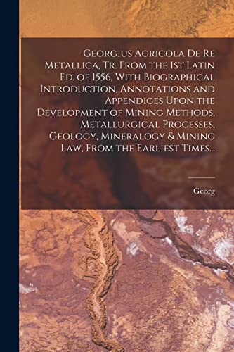 Georgius Agricola De Re Metallica, Tr. From the 1st Latin Ed. of 1556, With Biographical Introduction, Annotations and Appendices Upon the Development of Mining Methods, Metallurgical Processes, Geology, Mineralogy & Mining Law, From the Earliest Times...