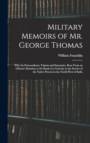 Military Memoirs of Mr. George Thomas; Who, by Extraordinary Talents and Enterprise, Rose From an Obscure Situation to the Rank of a General, in the Service of the Native Powers in the North-West of India