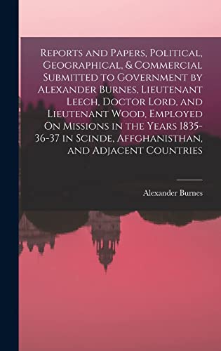 Reports and Papers, Political, Geographical, & Commercial Submitted to Government by Alexander Burnes, Lieutenant Leech, Doctor Lord, and Lieutenant Wood, Employed On Missions in the Years 1835-36-37 in Scinde, Affghanisthan, and Adjacent Countries