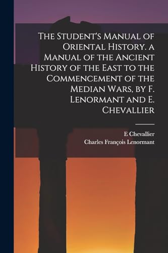 The Student's Manual of Oriental History. a Manual of the Ancient History of the East to the Commencement of the Median Wars, by F. Lenormant and E. Chevallier