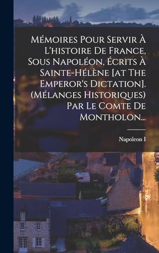 Mémoires Pour Servir À L'histoire De France, Sous Napoléon, Écrits À Sainte-hélène [at The Emperor's Dictation]. (mélanges Historiques) Par Le Comte De Montholon...