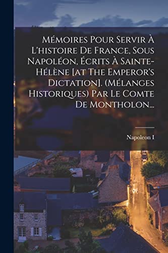 Mémoires Pour Servir À L'histoire De France, Sous Napoléon, Écrits À Sainte-hélène [at The Emperor's Dictation]. (mélanges Historiques) Par Le Comte De Montholon...