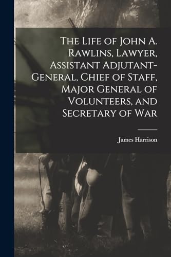 The Life of John A. Rawlins, Lawyer, Assistant Adjutant-general, Chief of Staff, Major General of Volunteers, and Secretary of War