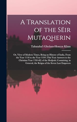 A Translation of the Sëir Mutaqherin; or, View of Modern Times, Being an History of India, From the Year 1118 to the Year 1194 (this Year Answers to the Christian Year 1781-82) of the Hedjrah; Containing, in General, the Reigns of the Seven Last Emperors
