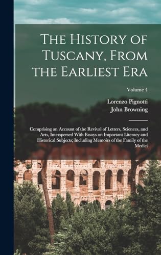 The History of Tuscany, From the Earliest era; Comprising an Account of the Revival of Letters, Sciences, and Arts, Interspersed With Essays on Important Literacy and Historical Subjects; Including Memoirs of the Family of the Medici; Volume 4