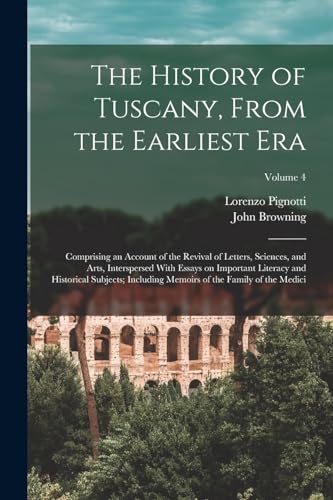 The History of Tuscany, From the Earliest era; Comprising an Account of the Revival of Letters, Sciences, and Arts, Interspersed With Essays on Important Literacy and Historical Subjects; Including Memoirs of the Family of the Medici; Volume 4