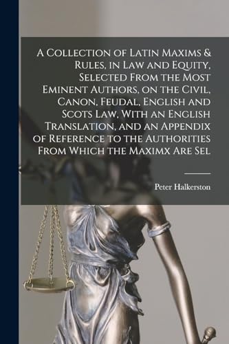 A Collection of Latin Maxims & Rules, in law and Equity, Selected From the Most Eminent Authors, on the Civil, Canon, Feudal, English and Scots law, With an English Translation, and an Appendix of Reference to the Authorities From Which the Maximx are Sel
