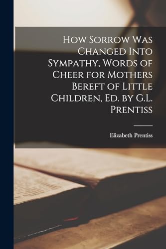 How Sorrow Was Changed Into Sympathy, Words of Cheer for Mothers Bereft of Little Children, Ed. by G.L. Prentiss