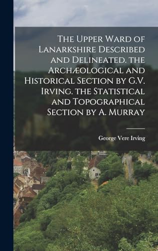 The Upper Ward of Lanarkshire Described and Delineated. the Archæological and Historical Section by G.V. Irving. the Statistical and Topographical Section by A. Murray