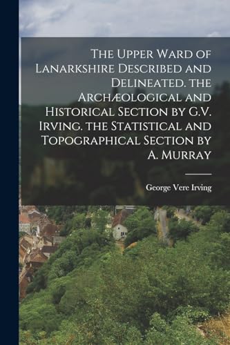 The Upper Ward of Lanarkshire Described and Delineated. the Archæological and Historical Section by G.V. Irving. the Statistical and Topographical Section by A. Murray