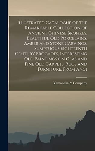 Illustrated Catalogue of the Remarkable Collection of Ancient Chinese Bronzes, Beautiful old Porcelains, Amber and Stone Carvings, Sumptuous Eighteenth Century Brocades, Interesting old Paintings on Glas and Fine old Carpets, Rugs and Furniture, From Anci