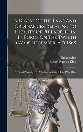 A Digest Of The Laws And Ordinances, Relating To The City Of Philadelphia, In Force On The Twelth Day Of December, A.d. 1868