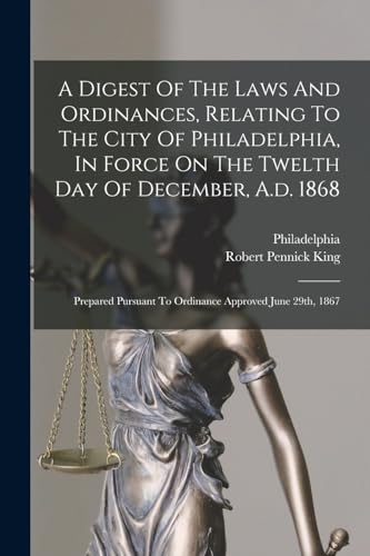A Digest Of The Laws And Ordinances, Relating To The City Of Philadelphia, In Force On The Twelth Day Of December, A.d. 1868