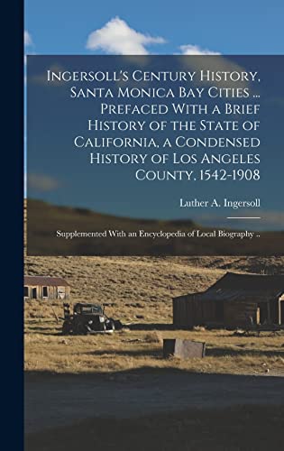 Ingersoll's Century History, Santa Monica Bay Cities ... Prefaced With a Brief History of the State of California, a Condensed History of Los Angeles County, 1542-1908; Supplemented With an Encyclopedia of Local Biography ..