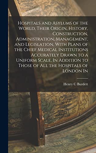 Hospitals and Asylums of the World, Their Origin, History, Construction, Administration, Management, and Legislation, With Plans of the Chief Medical Institutions Accurately Drawn to a Uniform Scale, In Addition to Those of all the Hospitals of London In