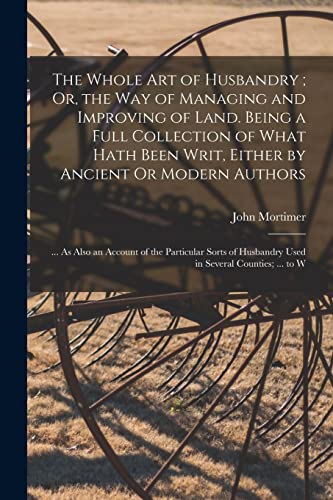 The Whole Art of Husbandry ; Or, the Way of Managing and Improving of Land. Being a Full Collection of What Hath Been Writ, Either by Ancient Or Modern Authors