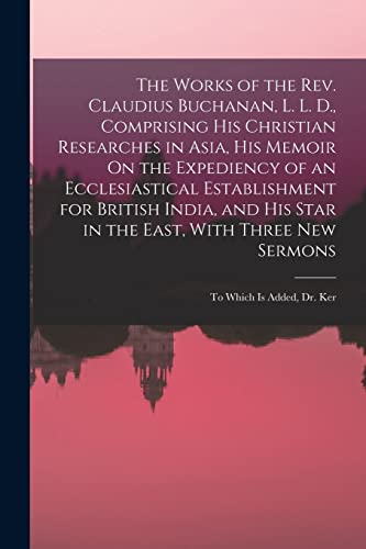 The Works of the Rev. Claudius Buchanan, L. L. D., Comprising His Christian Researches in Asia, His Memoir On the Expediency of an Ecclesiastical Establishment for British India, and His Star in the East, With Three New Sermons