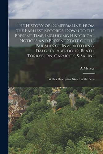 The History of Dunfermline, From the Earliest Records, Down to the Present Time, Including Historical Notices and Present State of the Parishes of Inverkeithing, Dalgety, Aberdour, Beath, Torryburn, Carnock, & Saline