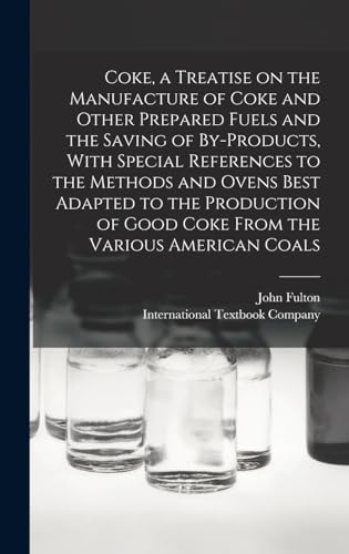 Coke, a Treatise on the Manufacture of Coke and Other Prepared Fuels and the Saving of By-products, With Special References to the Methods and Ovens Best Adapted to the Production of Good Coke From the Various American Coals