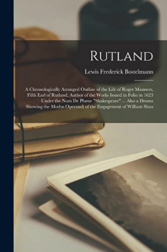Rutland; a Chronologically Arranged Outline of the Life of Roger Manners, Fifth Earl of Rutland, Author of the Works Issued in Folio in 1623 Under the nom de Plume 'Shakespeare' ... Also a Drama Showing the Modus Operandi of the Engagement of William Shax